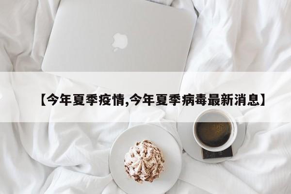 【今年夏季疫情,今年夏季病毒最新消息】