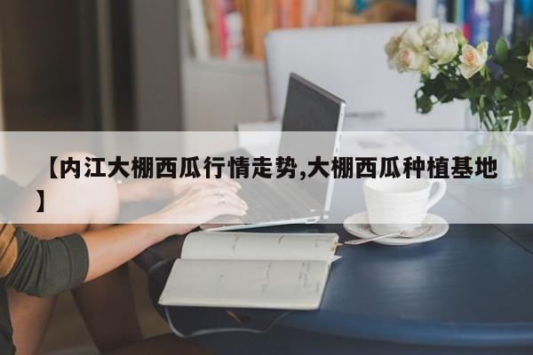 【内江大棚西瓜行情走势,大棚西瓜种植基地】