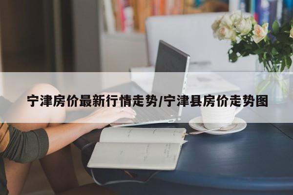 宁津房价最新行情走势/宁津县房价走势图