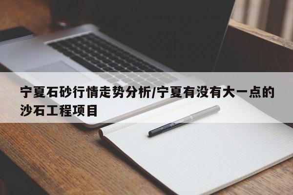 宁夏石砂行情走势分析/宁夏有没有大一点的沙石工程项目