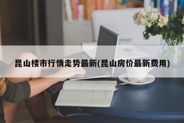 昆山楼市行情走势最新(昆山房价最新费用)