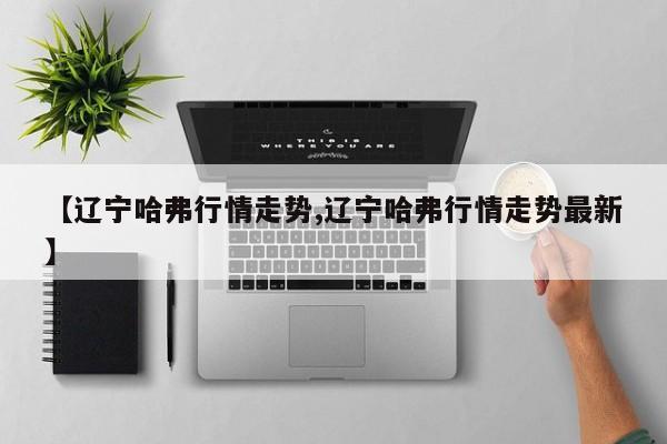 【辽宁哈弗行情走势,辽宁哈弗行情走势最新】