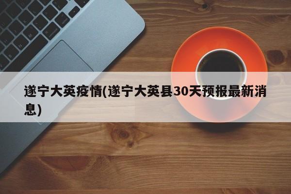 遂宁大英疫情(遂宁大英县30天预报最新消息)