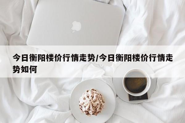 今日衡阳楼价行情走势/今日衡阳楼价行情走势如何