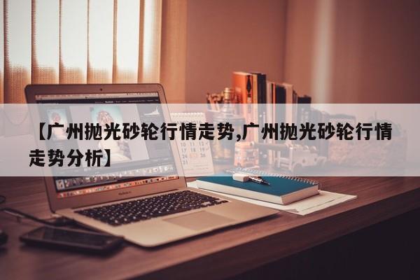 【广州抛光砂轮行情走势,广州抛光砂轮行情走势分析】