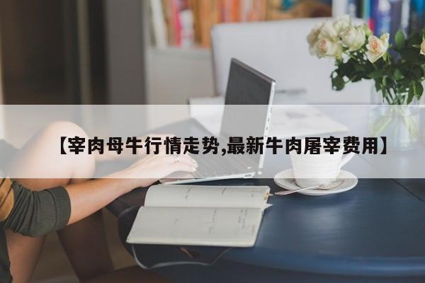 【宰肉母牛行情走势,最新牛肉屠宰费用】