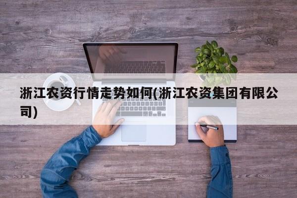 浙江农资行情走势如何(浙江农资集团有限公司)