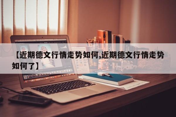 【近期德文行情走势如何,近期德文行情走势如何了】
