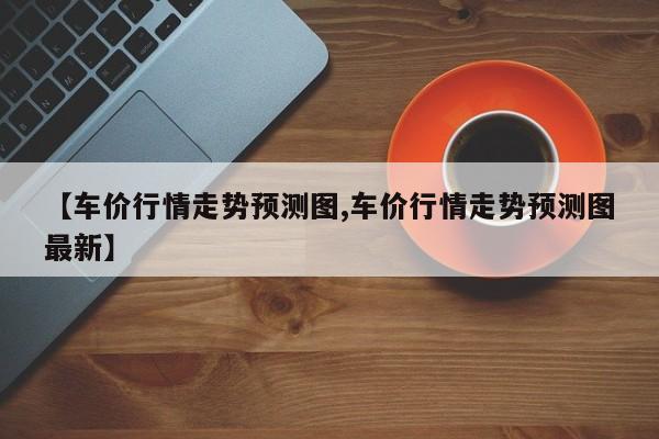 【车价行情走势预测图,车价行情走势预测图最新】