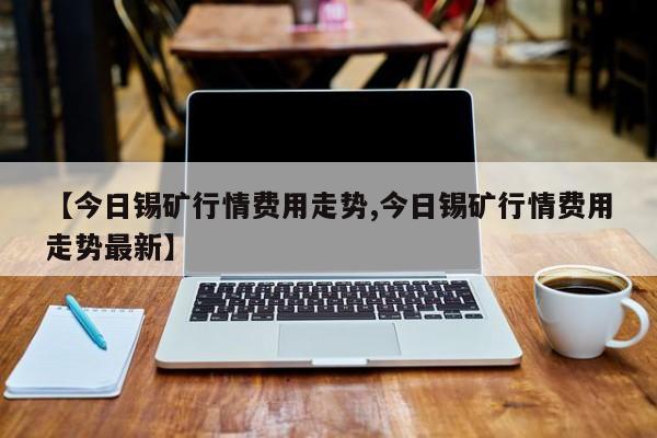 【今日锡矿行情费用走势,今日锡矿行情费用走势最新】