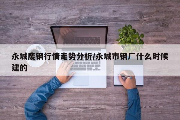 永城废钢行情走势分析/永城市钢厂什么时候建的