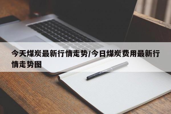 今天煤炭最新行情走势/今日煤炭费用最新行情走势图