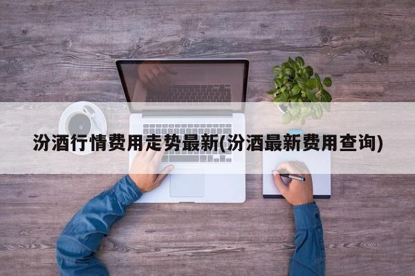汾酒行情费用走势最新(汾酒最新费用查询)