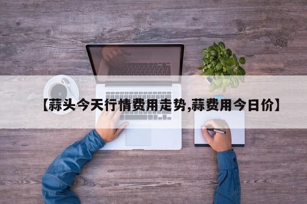 【蒜头今天行情费用走势,蒜费用今日价】