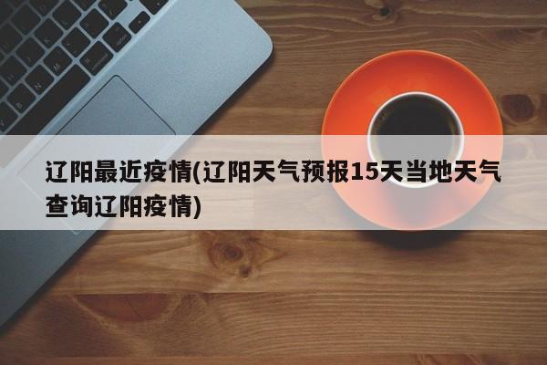 辽阳最近疫情(辽阳天气预报15天当地天气查询辽阳疫情)