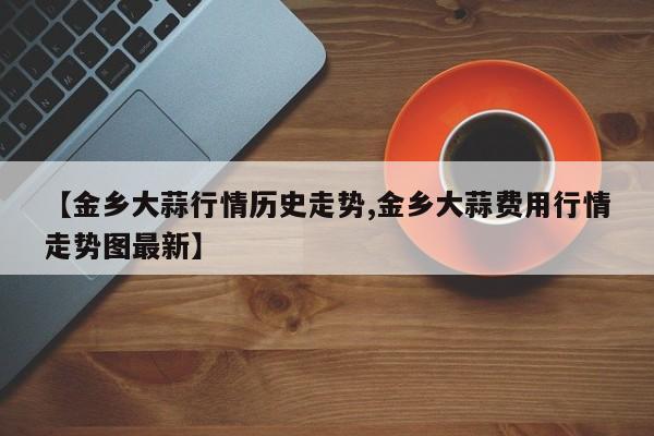 【金乡大蒜行情历史走势,金乡大蒜费用行情走势图最新】