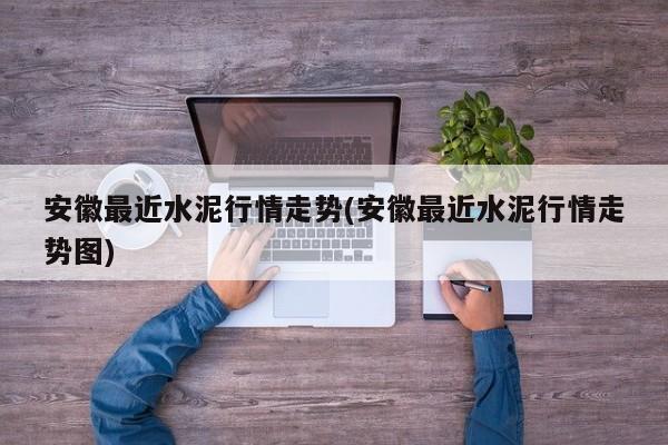 安徽最近水泥行情走势(安徽最近水泥行情走势图)