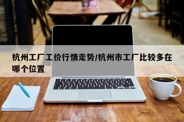 杭州工厂工价行情走势/杭州市工厂比较多在哪个位置