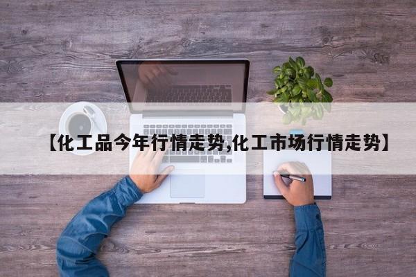 【化工品今年行情走势,化工市场行情走势】