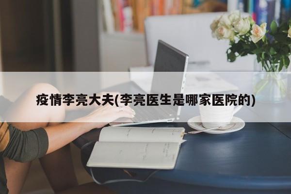 疫情李亮大夫(李亮医生是哪家医院的)